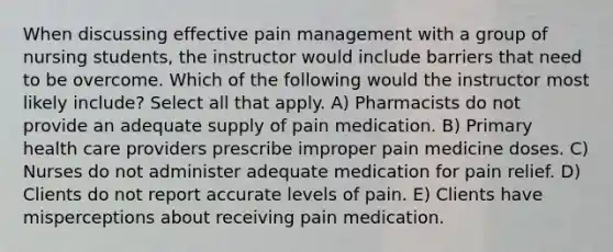 When discussing effective pain management with a group of nursing students, the instructor would include barriers that need to be overcome. Which of the following would the instructor most likely include? Select all that apply. A) Pharmacists do not provide an adequate supply of pain medication. B) Primary health care providers prescribe improper pain medicine doses. C) Nurses do not administer adequate medication for pain relief. D) Clients do not report accurate levels of pain. E) Clients have misperceptions about receiving pain medication.