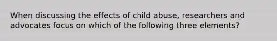 When discussing the effects of child abuse, researchers and advocates focus on which of the following three elements?