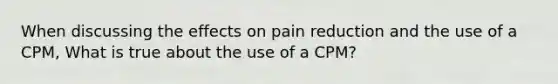 When discussing the effects on pain reduction and the use of a CPM, What is true about the use of a CPM?