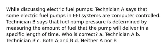 While discussing electric fuel pumps: Technician A says that some electric fuel pumps in EFI systems are computer controlled. Technician B says that fuel pump pressure is determined by measuring the amount of fuel that the pump will deliver in a specific length of time. Who is correct? a. Technician A b. Technician B c. Both A and B d. Neither A nor B