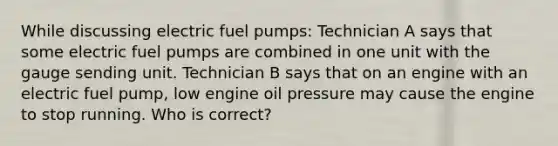 While discussing electric fuel pumps: Technician A says that some electric fuel pumps are combined in one unit with the gauge sending unit. Technician B says that on an engine with an electric fuel pump, low engine oil pressure may cause the engine to stop running. Who is correct?