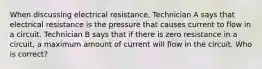 When discussing electrical resistance, Technician A says that electrical resistance is the pressure that causes current to flow in a circuit. Technician B says that if there is zero resistance in a circuit, a maximum amount of current will flow in the circuit. Who is correct?