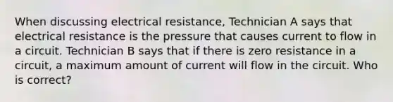 When discussing electrical resistance, Technician A says that electrical resistance is the pressure that causes current to flow in a circuit. Technician B says that if there is zero resistance in a circuit, a maximum amount of current will flow in the circuit. Who is correct?