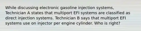 While discussing electronic gasoline injection systems, Technician A states that multiport EFI systems are classified as direct injection systems. Technician B says that multiport EFI systems use on injector per engine cylinder. Who is right?