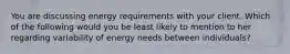 You are discussing energy requirements with your client. Which of the following would you be least likely to mention to her regarding variability of energy needs between individuals?​