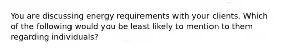 You are discussing energy requirements with your clients. Which of the following would you be least likely to mention to them regarding individuals?