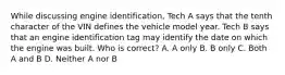 While discussing engine identification, Tech A says that the tenth character of the VIN defines the vehicle model year. Tech B says that an engine identification tag may identify the date on which the engine was built. Who is correct? A. A only B. B only C. Both A and B D. Neither A nor B