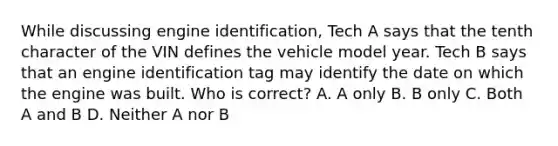 While discussing engine identification, Tech A says that the tenth character of the VIN defines the vehicle model year. Tech B says that an engine identification tag may identify the date on which the engine was built. Who is correct? A. A only B. B only C. Both A and B D. Neither A nor B