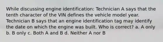 While discussing engine identification: Technician A says that the tenth character of the VIN defines the vehicle model year. Technician B says that an engine identification tag may identify the date on which the engine was built. Who is correct? a. A only b. B only c. Both A and B d. Neither A nor B