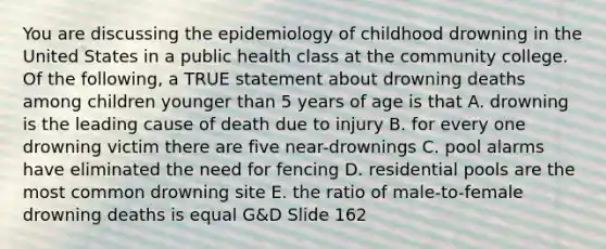 You are discussing the epidemiology of childhood drowning in the United States in a public health class at the community college. Of the following, a TRUE statement about drowning deaths among children younger than 5 years of age is that A. drowning is the leading cause of death due to injury B. for every one drowning victim there are five near-drownings C. pool alarms have eliminated the need for fencing D. residential pools are the most common drowning site E. the ratio of male-to-female drowning deaths is equal G&D Slide 162