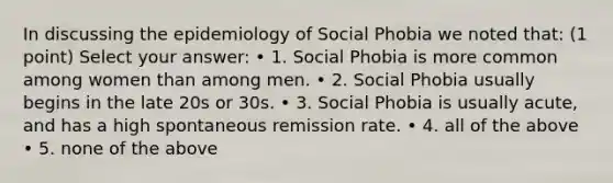 In discussing the epidemiology of Social Phobia we noted that: (1 point) Select your answer: • 1. Social Phobia is more common among women than among men. • 2. Social Phobia usually begins in the late 20s or 30s. • 3. Social Phobia is usually acute, and has a high spontaneous remission rate. • 4. all of the above • 5. none of the above