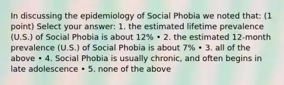 In discussing the epidemiology of Social Phobia we noted that: (1 point) Select your answer: 1. the estimated lifetime prevalence (U.S.) of Social Phobia is about 12% • 2. the estimated 12-month prevalence (U.S.) of Social Phobia is about 7% • 3. all of the above • 4. Social Phobia is usually chronic, and often begins in late adolescence • 5. none of the above