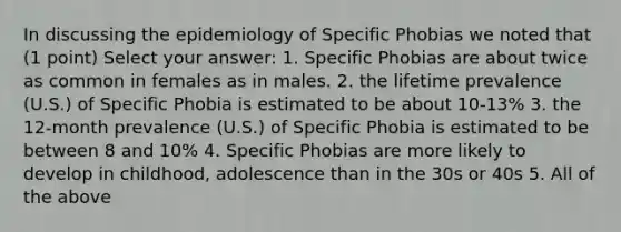 In discussing the epidemiology of Specific Phobias we noted that (1 point) Select your answer: 1. Specific Phobias are about twice as common in females as in males. 2. the lifetime prevalence (U.S.) of Specific Phobia is estimated to be about 10-13% 3. the 12-month prevalence (U.S.) of Specific Phobia is estimated to be between 8 and 10% 4. Specific Phobias are more likely to develop in childhood, adolescence than in the 30s or 40s 5. All of the above