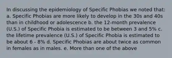 In discussing the epidemiology of Specific Phobias we noted that: a. Specific Phobias are more likely to develop in the 30s and 40s than in childhood or adolescence b. the 12-month prevalence (U.S.) of Specific Phobia is estimated to be between 3 and 5% c. the lifetime prevalence (U.S.) of Specific Phobia is estimated to be about 6 - 8% d. Specific Phobias are about twice as common in females as in males. e. More than one of the above