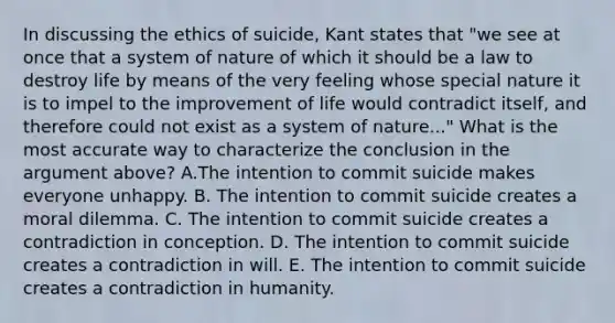 In discussing the ethics of suicide, Kant states that "we see at once that a system of nature of which it should be a law to destroy life by means of the very feeling whose special nature it is to impel to the improvement of life would contradict itself, and therefore could not exist as a system of nature..." What is the most accurate way to characterize the conclusion in the argument above? A.The intention to commit suicide makes everyone unhappy. B. The intention to commit suicide creates a moral dilemma. C. The intention to commit suicide creates a contradiction in conception. D. The intention to commit suicide creates a contradiction in will. E. The intention to commit suicide creates a contradiction in humanity.