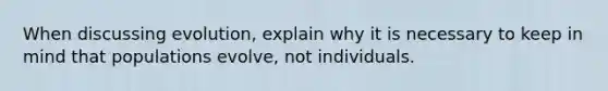 When discussing evolution, explain why it is necessary to keep in mind that populations evolve, not individuals.