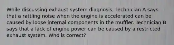 While discussing exhaust system diagnosis, Technician A says that a rattling noise when the engine is accelerated can be caused by loose internal components in the muffler. Technician B says that a lack of engine power can be caused by a restricted exhaust system. Who is correct?