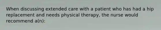 When discussing extended care with a patient who has had a hip replacement and needs physical therapy, the nurse would recommend a(n):