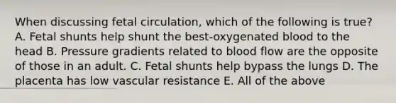 When discussing fetal circulation, which of the following is true? A. Fetal shunts help shunt the best-oxygenated blood to the head B. Pressure gradients related to blood flow are the opposite of those in an adult. C. Fetal shunts help bypass the lungs D. The placenta has low vascular resistance E. All of the above