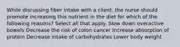 While discussing fiber intake with a client, the nurse should promote increasing this nutrient in the diet for which of the following reasons? Select all that apply. Slow down overactive bowels Decrease the risk of colon cancer Increase absorption of protein Decrease intake of carbohydrates Lower body weight