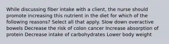 While discussing fiber intake with a client, the nurse should promote increasing this nutrient in the diet for which of the following reasons? Select all that apply. Slow down overactive bowels Decrease the risk of colon cancer Increase absorption of protein Decrease intake of carbohydrates Lower body weight