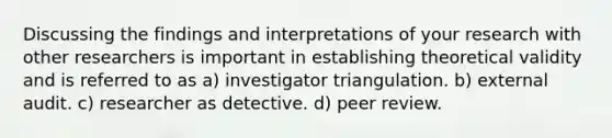 Discussing the findings and interpretations of your research with other researchers is important in establishing theoretical validity and is referred to as a) investigator triangulation. b) external audit. c) researcher as detective. d) peer review.