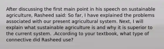 After discussing the first main point in his speech on sustainable agriculture, Rasheed said: So far, I have explained the problems associated with our present agricultural system. Next, I will explain what sustainable agriculture is and why it is superior to the current system. .According to your textbook, what type of connective did Rasheed use?