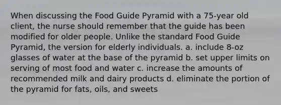 When discussing the Food Guide Pyramid with a 75-year old client, the nurse should remember that the guide has been modified for older people. Unlike the standard Food Guide Pyramid, the version for elderly individuals. a. include 8-oz glasses of water at the base of the pyramid b. set upper limits on serving of most food and water c. increase the amounts of recommended milk and dairy products d. eliminate the portion of the pyramid for fats, oils, and sweets