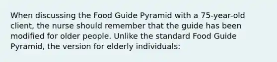 When discussing the Food Guide Pyramid with a 75-year-old client, the nurse should remember that the guide has been modified for older people. Unlike the standard Food Guide Pyramid, the version for elderly individuals: