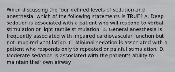 When discussing the four defined levels of sedation and anesthesia, which of the following statements is TRUE? A. Deep sedation is associated with a patient who will respond to verbal stimulation or light tactile stimulation. B. General anesthesia is frequently associated with impaired cardiovascular function but not impaired ventilation. C. Minimal sedation is associated with a patient who responds only to repeated or painful stimulation. D. Moderate sedation is associated with the patient's ability to maintain their own airway