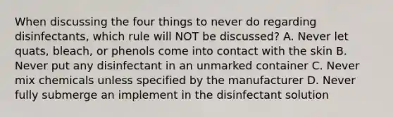 When discussing the four things to never do regarding disinfectants, which rule will NOT be discussed? A. Never let quats, bleach, or phenols come into contact with the skin B. Never put any disinfectant in an unmarked container C. Never mix chemicals unless specified by the manufacturer D. Never fully submerge an implement in the disinfectant solution