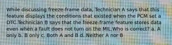 While discussing freeze-frame data, Technician A says that this feature displays the conditions that existed when the PCM set a DTC.Technician B says that the freeze-frame feature stores data even when a fault does not turn on the MIL.Who is correct? a. A only b. B only c. Both A and B d. Neither A nor B