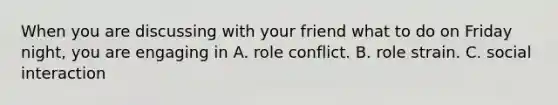 When you are discussing with your friend what to do on Friday night, you are engaging in A. role conflict. B. role strain. C. social interaction