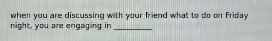 when you are discussing with your friend what to do on Friday night, you are engaging in __________