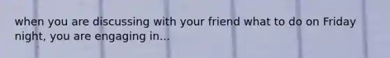 when you are discussing with your friend what to do on Friday night, you are engaging in...