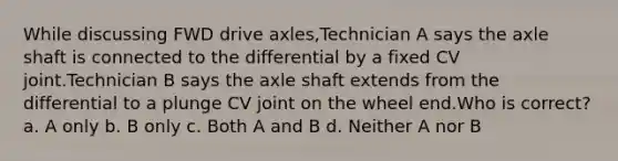 While discussing FWD drive axles,Technician A says the axle shaft is connected to the differential by a fixed CV joint.Technician B says the axle shaft extends from the differential to a plunge CV joint on the wheel end.Who is correct? a. A only b. B only c. Both A and B d. Neither A nor B