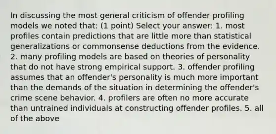 In discussing the most general criticism of offender profiling models we noted that: (1 point) Select your answer: 1. most profiles contain predictions that are little more than statistical generalizations or commonsense deductions from the evidence. 2. many profiling models are based on theories of personality that do not have strong empirical support. 3. offender profiling assumes that an offender's personality is much more important than the demands of the situation in determining the offender's crime scene behavior. 4. profilers are often no more accurate than untrained individuals at constructing offender profiles. 5. all of the above