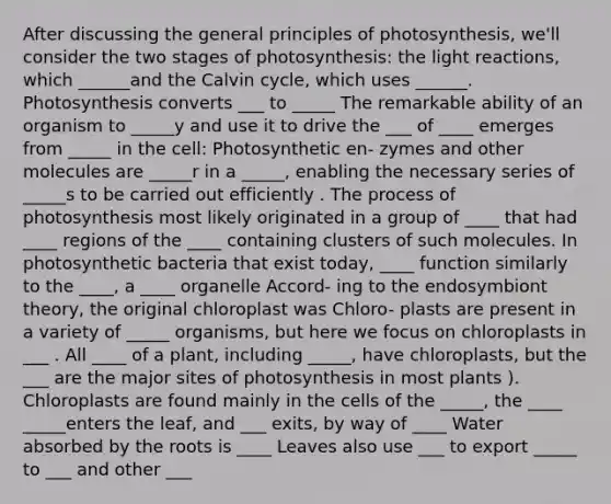 After discussing the general principles of photosynthesis, we'll consider the two stages of photosynthesis: the light reactions, which ______and the Calvin cycle, which uses ______. Photosynthesis converts ___ to _____ The remarkable ability of an organism to _____y and use it to drive the ___ of ____ emerges from _____ in the cell: Photosynthetic en- zymes and other molecules are _____r in a _____, enabling the necessary series of _____s to be carried out efficiently . The process of photosynthesis most likely originated in a group of ____ that had ____ regions of the ____ containing clusters of such molecules. In photosynthetic bacteria that exist today, ____ function similarly to the ____, a ____ organelle Accord- ing to the endosymbiont theory, the original chloroplast was Chloro- plasts are present in a variety of _____ organisms, but here we focus on chloroplasts in ___ . All ____ of a plant, including _____, have chloroplasts, but the ___ are the major sites of photosynthesis in most plants ). Chloroplasts are found mainly in the cells of the _____, the ____ _____enters the leaf, and ___ exits, by way of ____ Water absorbed by the roots is ____ Leaves also use ___ to export _____ to ___ and other ___