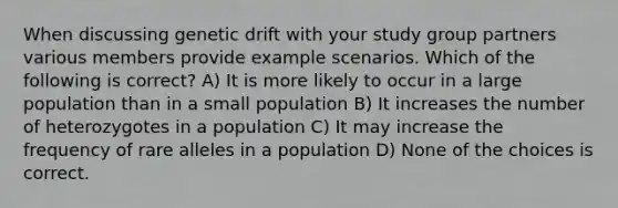 When discussing genetic drift with your study group partners various members provide example scenarios. Which of the following is correct? A) It is more likely to occur in a large population than in a small population B) It increases the number of heterozygotes in a population C) It may increase the frequency of rare alleles in a population D) None of the choices is correct.