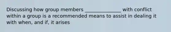 Discussing how group members _______________ with conflict within a group is a recommended means to assist in dealing it with when, and if, it arises