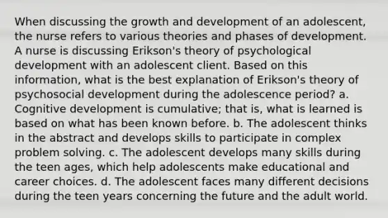 When discussing the growth and development of an adolescent, the nurse refers to various theories and phases of development. A nurse is discussing Erikson's theory of psychological development with an adolescent client. Based on this information, what is the best explanation of Erikson's theory of psychosocial development during the adolescence period? a. Cognitive development is cumulative; that is, what is learned is based on what has been known before. b. The adolescent thinks in the abstract and develops skills to participate in complex problem solving. c. The adolescent develops many skills during the teen ages, which help adolescents make educational and career choices. d. The adolescent faces many different decisions during the teen years concerning the future and the adult world.