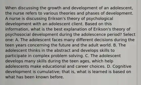 When discussing the <a href='https://www.questionai.com/knowledge/kde2iCObwW-growth-and-development' class='anchor-knowledge'>growth and development</a> of an adolescent, the nurse refers to various theories and phases of development. A nurse is discussing Erikson's theory of psychological development with an adolescent client. Based on this information, what is the best explanation of Erikson's theory of psychosocial development during the adolescence period? Select one: A. The adolescent faces many different decisions during the teen years concerning the future and the adult world. B. The adolescent thinks in the abstract and develops skills to participate in complex <a href='https://www.questionai.com/knowledge/kZi0diIlxK-problem-solving' class='anchor-knowledge'>problem solving</a>. C. The adolescent develops many skills during the teen ages, which help adolescents make educational and career choices. D. Cognitive development is cumulative; that is, what is learned is based on what has been known before.