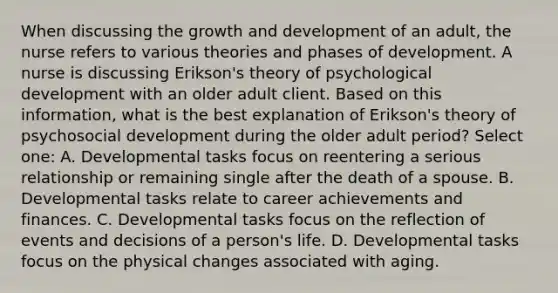 When discussing the <a href='https://www.questionai.com/knowledge/kde2iCObwW-growth-and-development' class='anchor-knowledge'>growth and development</a> of an adult, the nurse refers to various theories and phases of development. A nurse is discussing Erikson's theory of psychological development with an older adult client. Based on this information, what is the best explanation of Erikson's theory of psychosocial development during the older adult period? Select one: A. Developmental tasks focus on reentering a serious relationship or remaining single after the death of a spouse. B. Developmental tasks relate to career achievements and finances. C. Developmental tasks focus on the reflection of events and decisions of a person's life. D. Developmental tasks focus on the physical changes associated with aging.