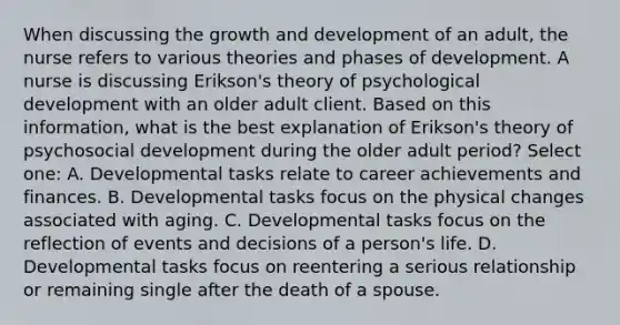 When discussing the growth and development of an adult, the nurse refers to various theories and phases of development. A nurse is discussing Erikson's theory of psychological development with an older adult client. Based on this information, what is the best explanation of Erikson's theory of psychosocial development during the older adult period? Select one: A. Developmental tasks relate to career achievements and finances. B. Developmental tasks focus on the physical changes associated with aging. C. Developmental tasks focus on the reflection of events and decisions of a person's life. D. Developmental tasks focus on reentering a serious relationship or remaining single after the death of a spouse.