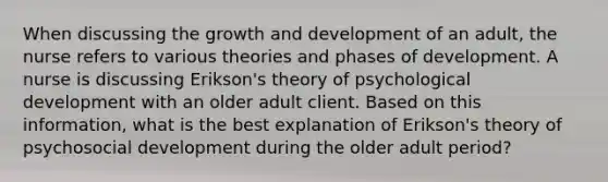 When discussing the growth and development of an adult, the nurse refers to various theories and phases of development. A nurse is discussing Erikson's theory of psychological development with an older adult client. Based on this information, what is the best explanation of Erikson's theory of psychosocial development during the older adult period?