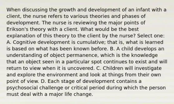 When discussing the growth and development of an infant with a client, the nurse refers to various theories and phases of development. The nurse is reviewing the major points of Erikson's theory with a client. What would be the best explanation of this theory to the client by the nurse? Select one: A. Cognitive development is cumulative; that is, what is learned is based on what has been known before. B. A child develops an understanding of object permanence, which is the knowledge that an object seen in a particular spot continues to exist and will return to view when it is uncovered. C. Children will investigate and explore the environment and look at things from their own point of view. D. Each stage of development contains a psychosocial challenge or critical period during which the person must deal with a major life change.