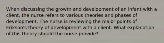 When discussing the growth and development of an infant with a client, the nurse refers to various theories and phases of development. The nurse is reviewing the major points of Erikson's theory of development with a client. What explanation of this theory should the nurse provide?