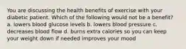 You are discussing the health benefits of exercise with your diabetic patient. Which of the following would not be a benefit? a. lowers blood glucose levels b. lowers blood pressure c. decreases blood flow d. burns extra calories so you can keep your weight down if needed improves your mood