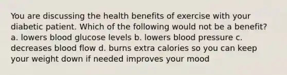 You are discussing the health benefits of exercise with your diabetic patient. Which of the following would not be a benefit? a. lowers blood glucose levels b. lowers blood pressure c. decreases blood flow d. burns extra calories so you can keep your weight down if needed improves your mood