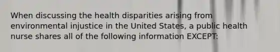 When discussing the health disparities arising from environmental injustice in the United States, a public health nurse shares all of the following information EXCEPT: